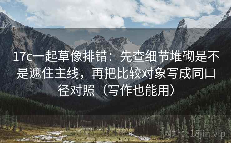 17c一起草像排错:先查细节堆砌是不是遮住主线,再把比较对象写成同口径对照(写作也能用) 17c一起草像排错:先查细节堆砌是不是遮住主线,再把比较对象写成同口径对照(写作也能用)