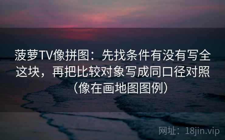 菠萝TV像拼图：先找条件有没有写全这块，再把比较对象写成同口径对照（像在画地图图例）