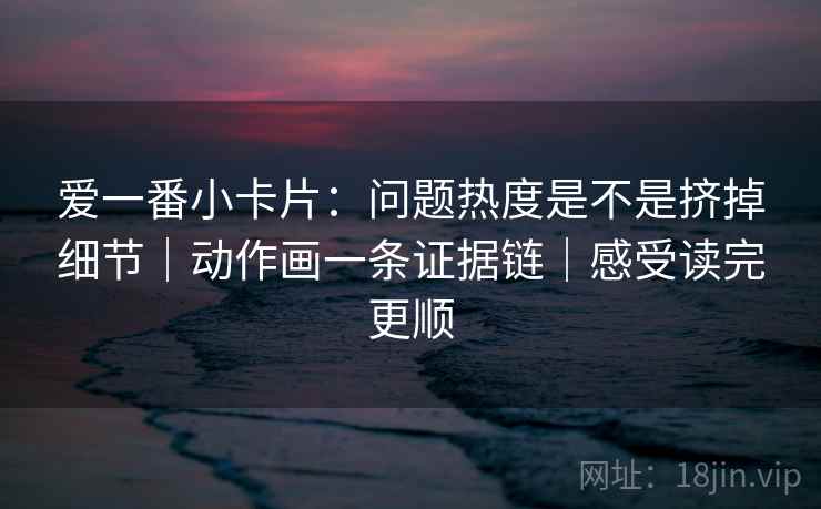 爱一番小卡片:问题热度是不是挤掉细节|动作画一条证据链|感受读完更顺 爱一番小卡片:问题热度是不是挤掉细节|动作画一条证据链|感受读完更顺